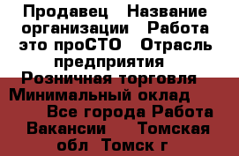 Продавец › Название организации ­ Работа-это проСТО › Отрасль предприятия ­ Розничная торговля › Минимальный оклад ­ 20 790 - Все города Работа » Вакансии   . Томская обл.,Томск г.